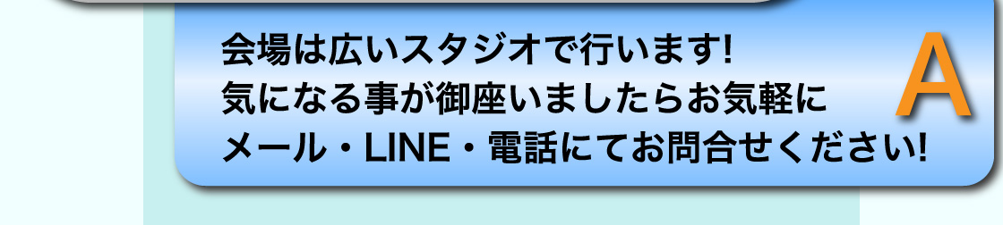 A 会場は広いスタジオで行います! 気になる事が御座いましたらお気軽にメール・LINE・電話にてお問合せください!