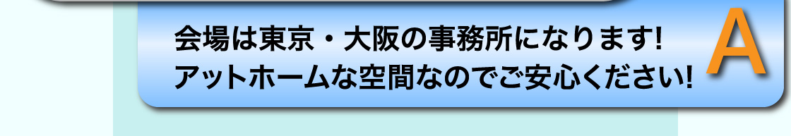 A 会場は東京・大阪の事務所になります! アットホームな空間なのでご安心ください!
