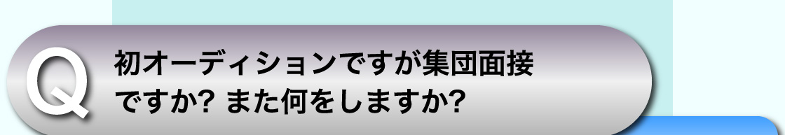Q 初オーディションですが集団面接ですか? また何をしますか?