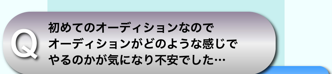 Q 初めてのオーディションなのでオーディションがどのような感じでやるのかが気になり不安でした…